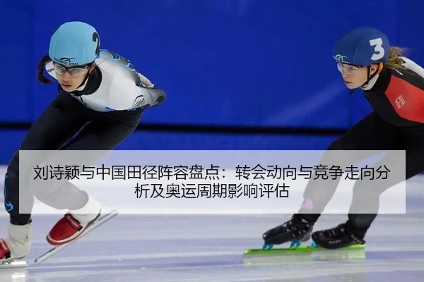 刘诗颖与中国田径阵容盘点：转会动向与竞争走向分析及奥运周期影响评估