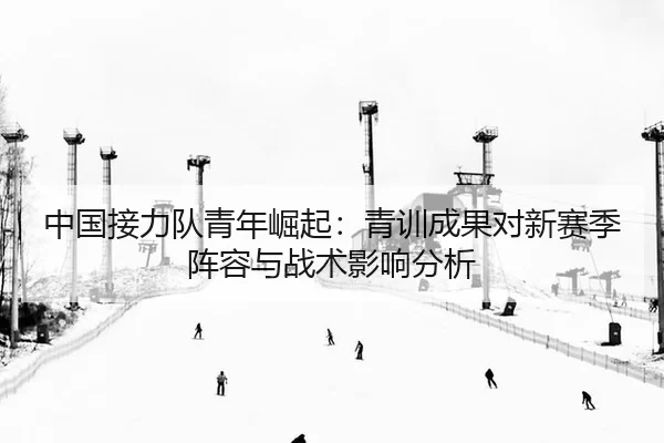 中国接力队青年崛起：青训成果对新赛季阵容与战术影响分析